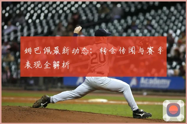 姆巴佩最新动态：转会传闻与赛季表现全解析