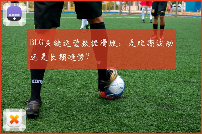 BLG关键运营数据滑坡，是短期波动还是长期趋势？