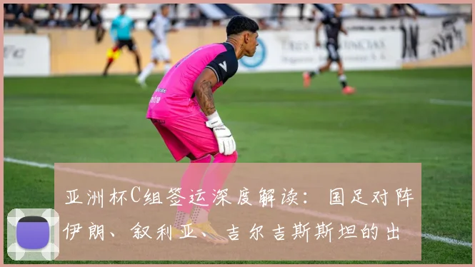 亚洲杯C组签运深度解读：国足对阵伊朗、叙利亚、吉尔吉斯斯坦的出线挑战与战术机遇