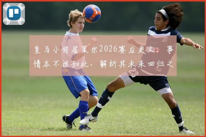 皇马小将居莱尔2026赛后更文：事情本不该如此，解析其未来回归之路与球迷反响