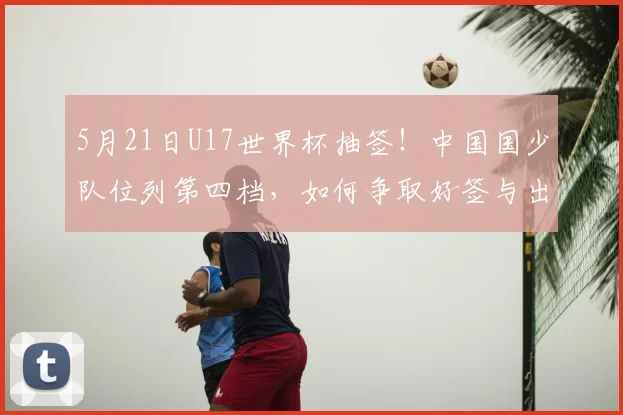 5月21日U17世界杯抽签！中国国少队位列第四档，如何争取好签与出线？