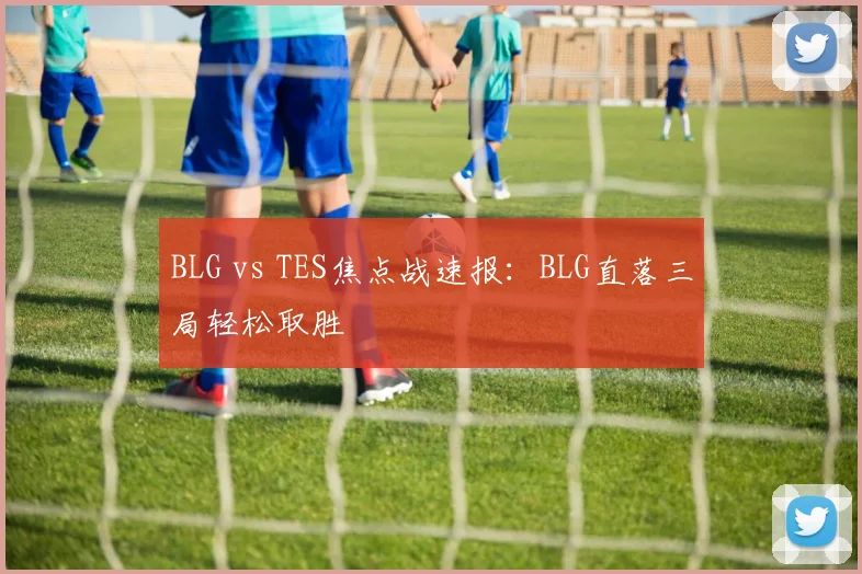 BLG vs TES焦点战速报：BLG直落三局轻松取胜