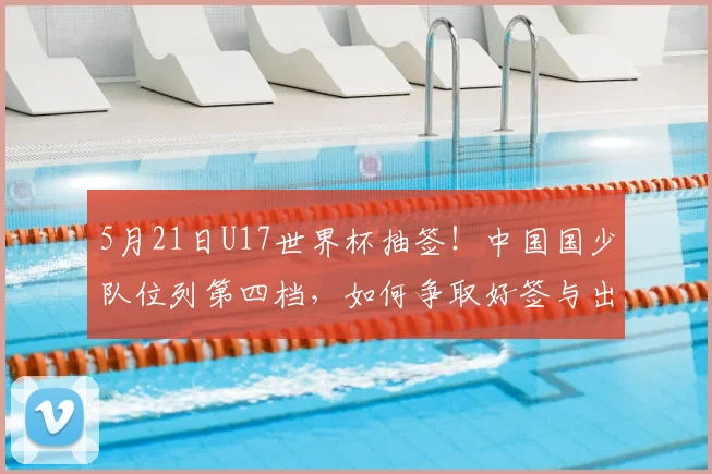 5月21日U17世界杯抽签！中国国少队位列第四档，如何争取好签与出线？