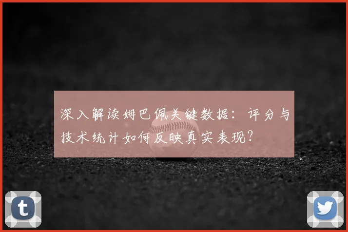 深入解读姆巴佩关键数据：评分与技术统计如何反映真实表现？