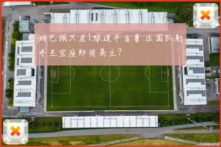 姆巴佩只差1球追平吉鲁 法国队射手王宝座即将易主？