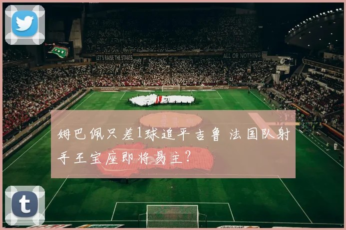 姆巴佩只差1球追平吉鲁 法国队射手王宝座即将易主？
