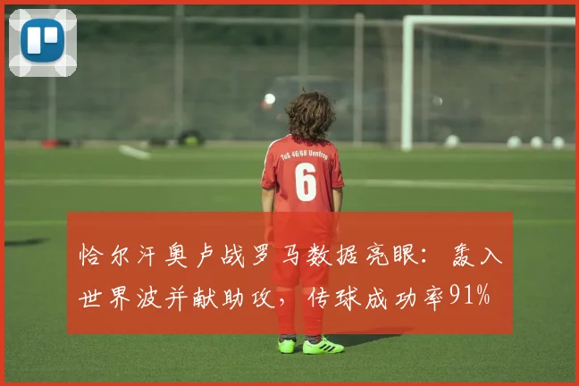 恰尔汗奥卢战罗马数据亮眼：轰入世界波并献助攻，传球成功率91%