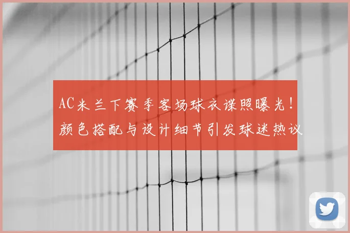 AC米兰下赛季客场球衣谍照曝光！颜色搭配与设计细节引发球迷热议