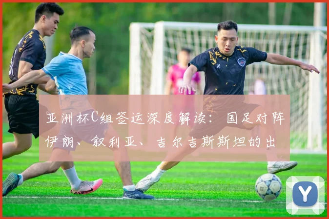 亚洲杯C组签运深度解读：国足对阵伊朗、叙利亚、吉尔吉斯斯坦的出线挑战与战术机遇