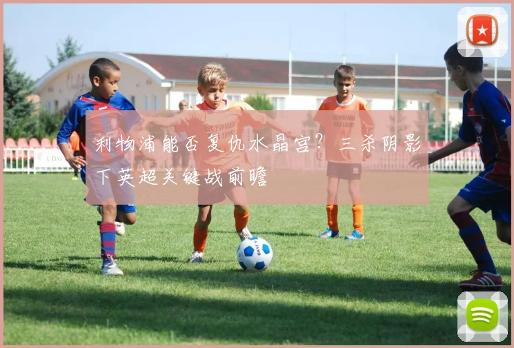 利物浦能否复仇水晶宫？三杀阴影下英超关键战前瞻