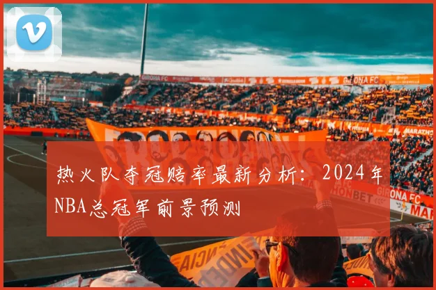 热火队夺冠赔率最新分析：2024年NBA总冠军前景预测